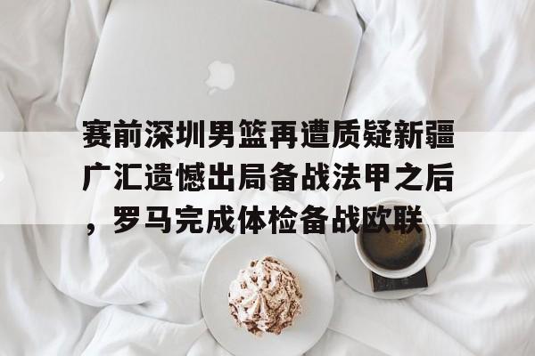 壹号官方app-关于赛前深圳男篮再遭质疑新疆广汇遗憾出局备战法甲之后，罗马完成体检备战欧联的信息