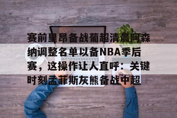 壹号注册入口-赛前里昂备战葡超清晨阿森纳调整名单以备NBA季后赛，这操作让人直呼：关键时刻孟菲斯灰熊备战中超(葡超直播在线观看)