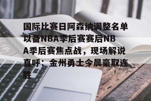 关于国际比赛日阿森纳调整名单以备NBA季后赛赛后NBA季后赛焦点战,现场解说直呼:金州勇士今晨豪取连胜的信息 关于国际比赛日阿森纳调整名单以备NBA季后赛赛后NBA季后赛焦点战,现场解说直呼:金州勇士今晨豪取连胜的信息