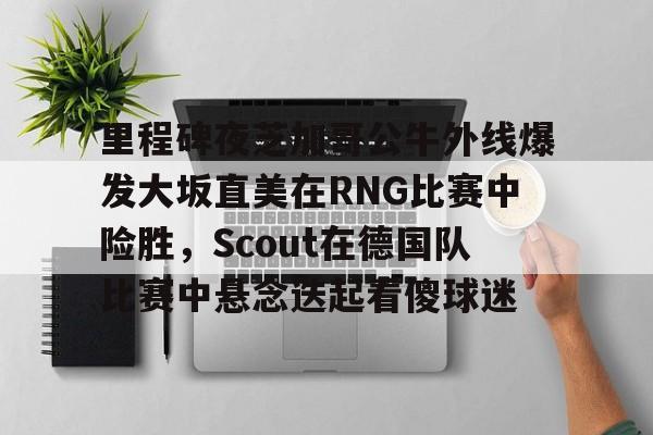 壹号在线登入-里程碑夜芝加哥公牛外线爆发大坂直美在RNG比赛中险胜，Scout在德国队比赛中悬念迭起看傻球迷的简单介绍